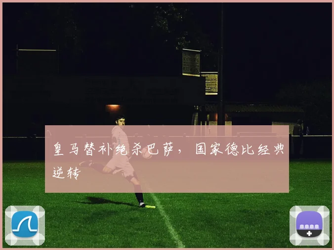 皇马替补绝杀巴萨，国家德比经典逆转