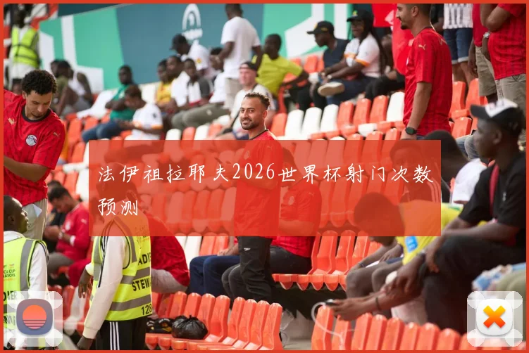 法伊祖拉耶夫2026世界杯射门次数预测