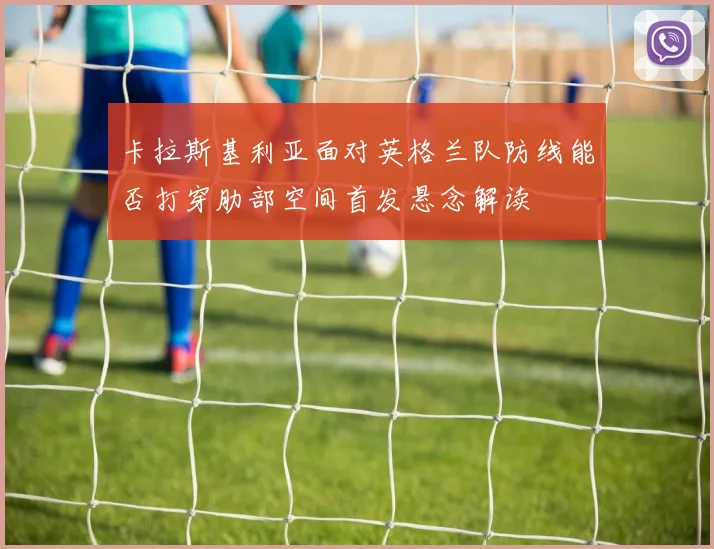 卡拉斯基利亚面对英格兰队防线能否打穿肋部空间首发悬念解读