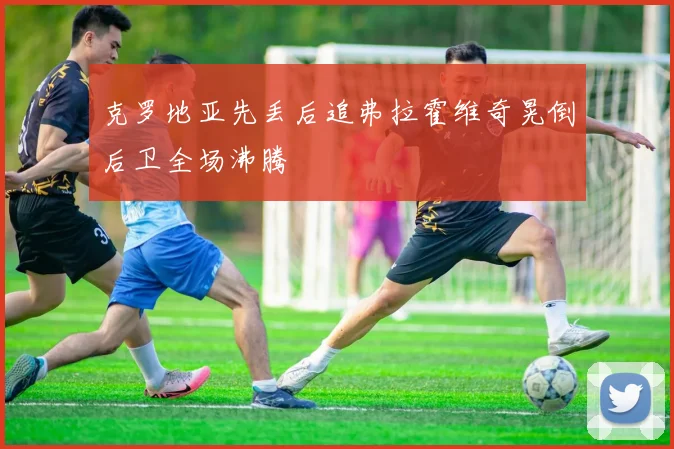 克罗地亚先丢后追弗拉霍维奇晃倒后卫全场沸腾