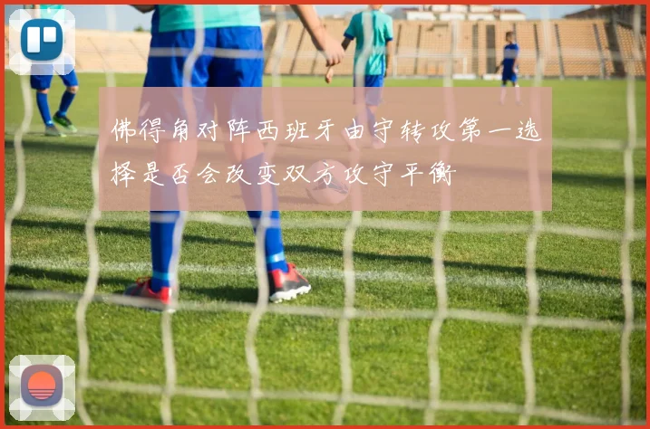 佛得角对阵西班牙由守转攻第一选择是否会改变双方攻守平衡