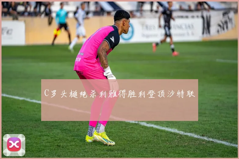 C罗头槌绝杀利雅得胜利登顶沙特联