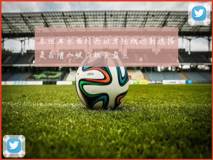 本坦库尔面对西班牙防线远射选择是否增加破门机会盘点